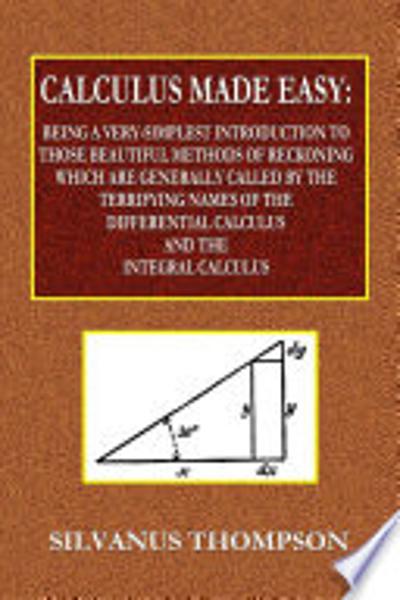 Calculus Made Easy - Being a Very-Simplest Introduction to Those Beautiful Methods of Reckoning Which Are Generally Called by the TERRIFYING NAMES of the Differential Calculus and the Integral Calculus